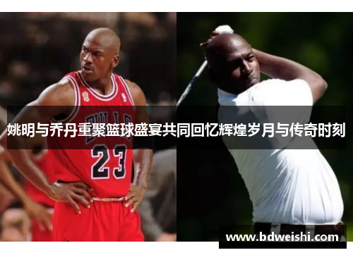 姚明与乔丹重聚篮球盛宴共同回忆辉煌岁月与传奇时刻